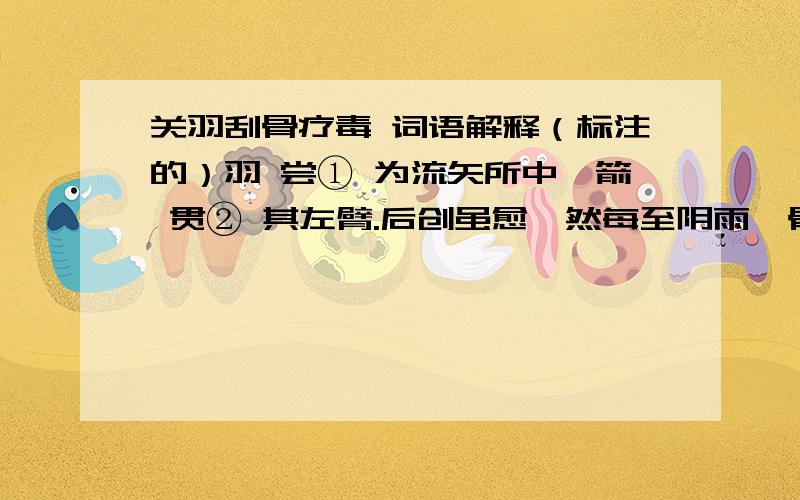 关羽刮骨疗毒 词语解释（标注的）羽 尝① 为流矢所中,箭 贯② 其左臂.后创虽愈,然每至阴雨,骨常疼痛.医曰：“矢 镞（zú）③ 有毒,毒入于骨,当破臂作 创④ ,刮骨去毒,然后此患乃除 耳⑤ .