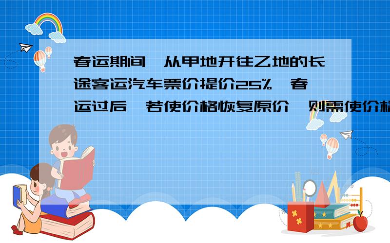 春运期间,从甲地开往乙地的长途客运汽车票价提价25%,春运过后,若使价格恢复原价,则需使价格下降百分之