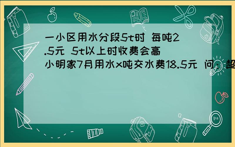 一小区用水分段5t时 每吨2.5元 5t以上时收费会高 小明家7月用水x吨交水费18.5元 问：超过5t的水费是多少?