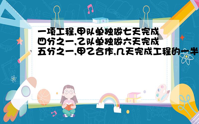 一项工程,甲队单独做七天完成四分之一,乙队单独做六天完成五分之一,甲乙合作,几天完成工程的一半?