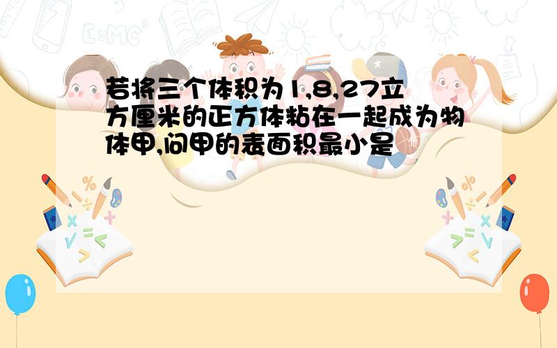 若将三个体积为1,8,27立方厘米的正方体粘在一起成为物体甲,问甲的表面积最小是