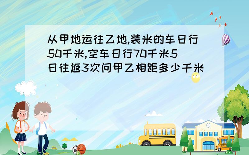 从甲地运往乙地,装米的车日行50千米,空车日行70千米5日往返3次问甲乙相距多少千米