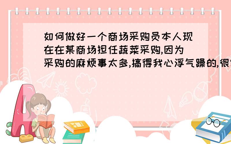 如何做好一个商场采购员本人现在在某商场担任蔬菜采购,因为采购的麻烦事太多,搞得我心浮气躁的,很容易发脾气,有点喜怒无常的,有时候连我自己都不知道自己在做什么；唉~