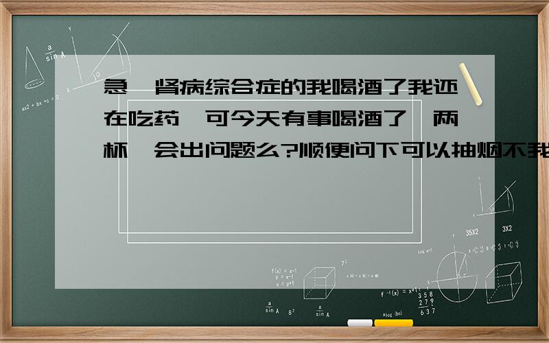 急,肾病综合症的我喝酒了我还在吃药,可今天有事喝酒了,两杯…会出问题么?顺便问下可以抽烟不我在部队,就刚喝的阿,现在右眼有点疼,峩怕又水肿复发…