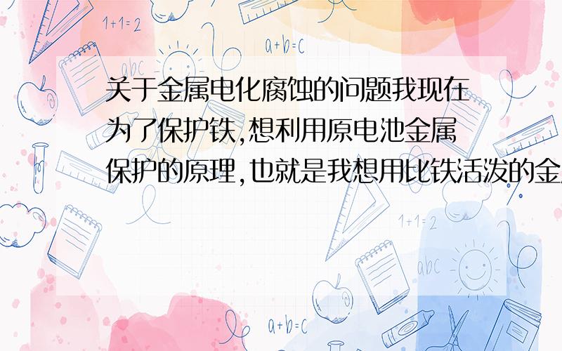 关于金属电化腐蚀的问题我现在为了保护铁,想利用原电池金属保护的原理,也就是我想用比铁活泼的金属和铁连接好后放在电解质溶液中,溶液是氯化钙稀溶液,比铁活泼的常见金属就只有锌和