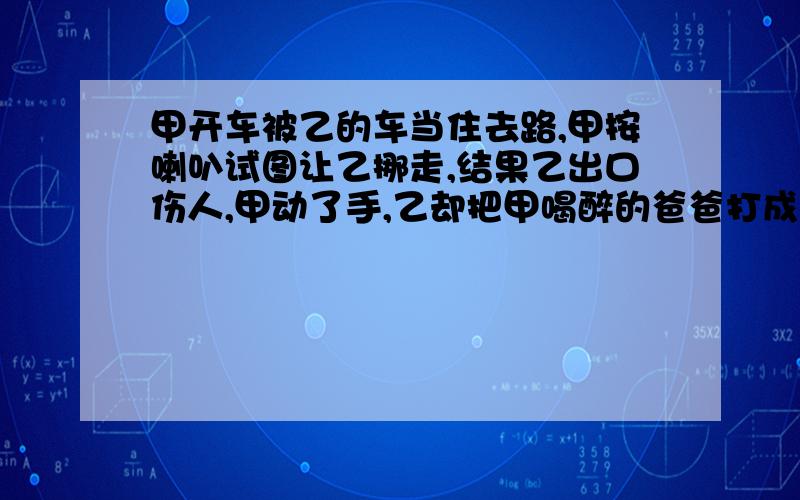 甲开车被乙的车当住去路,甲按喇叭试图让乙挪走,结果乙出口伤人,甲动了手,乙却把甲喝醉的爸爸打成轻伤!请问甲需要负什么样的责任吗?