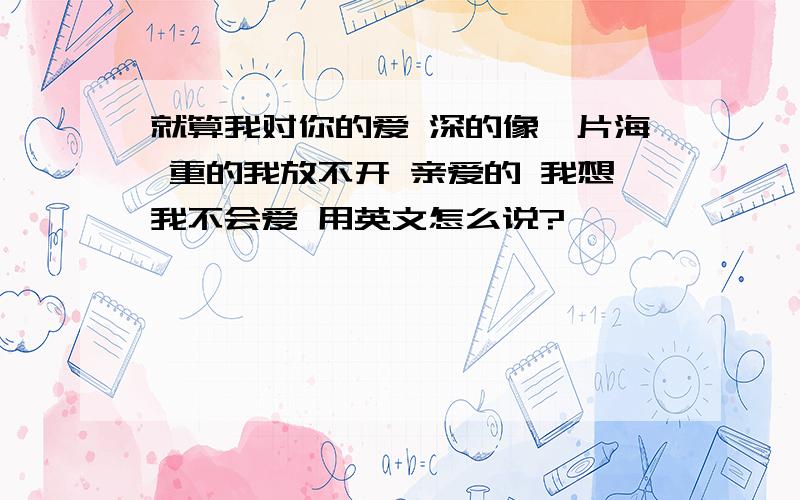 就算我对你的爱 深的像一片海 重的我放不开 亲爱的 我想我不会爱 用英文怎么说?