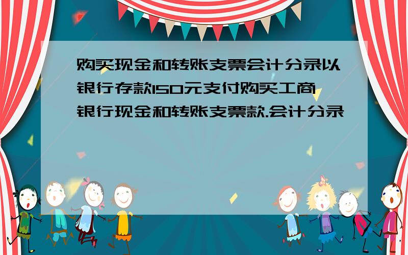 购买现金和转账支票会计分录以银行存款150元支付购买工商银行现金和转账支票款.会计分录