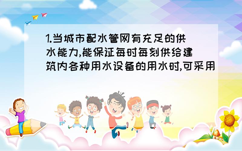 1.当城市配水管网有充足的供水能力,能保证每时每刻供给建筑内各种用水设备的用水时,可采用__________供