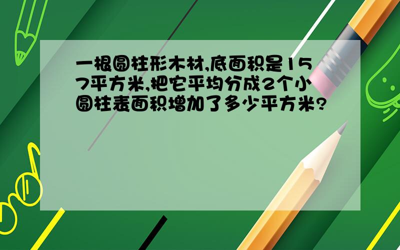 一根圆柱形木材,底面积是157平方米,把它平均分成2个小圆柱表面积增加了多少平方米?