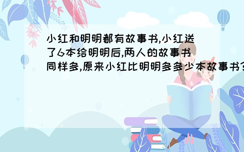 小红和明明都有故事书,小红送了6本给明明后,两人的故事书同样多,原来小红比明明多多少本故事书?