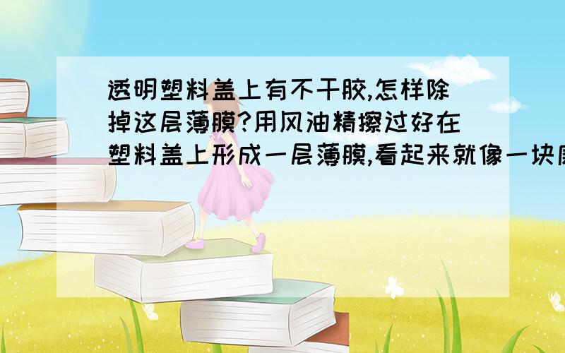 透明塑料盖上有不干胶,怎样除掉这层薄膜?用风油精擦过好在塑料盖上形成一层薄膜,看起来就像一块磨砂玻璃