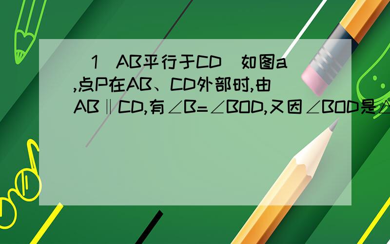 （1）AB平行于CD．如图a,点P在AB、CD外部时,由AB‖CD,有∠B=∠BOD,又因∠BOD是△POD的外角,故∠BOD=∠BPD +∠D,得∠BPD=∠B-∠D．如图b,将点P移到AB、CD内部,以上结论是否成立?,若不成立,则∠BPD、∠B、