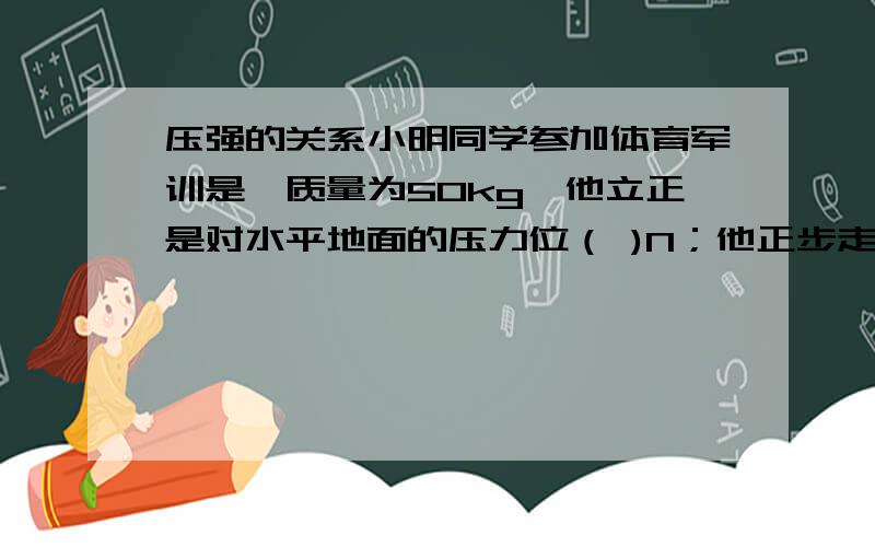 压强的关系小明同学参加体育军训是,质量为50kg,他立正是对水平地面的压力位（ )N；他正步走时,他对地面的压强将（ ） 增大/减小/不变 第2个最好带上理由 G 取10N/Kg