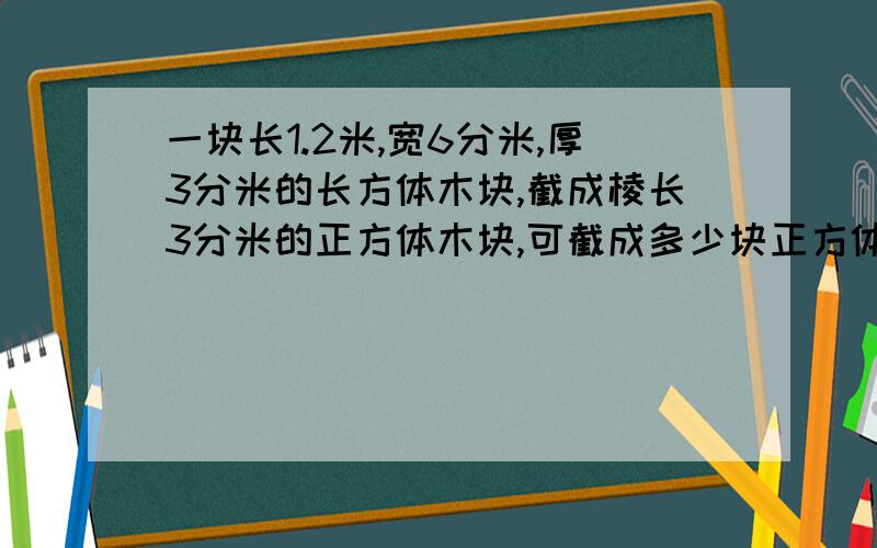 一块长1.2米,宽6分米,厚3分米的长方体木块,截成棱长3分米的正方体木块,可截成多少块正方体