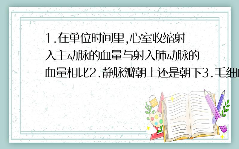 1.在单位时间里,心室收缩射入主动脉的血量与射入肺动脉的血量相比2.静脉瓣朝上还是朝下3.毛细血管的结构特点保证了其管内血液与组织细胞充分的进行物质交换,这种现象体现了