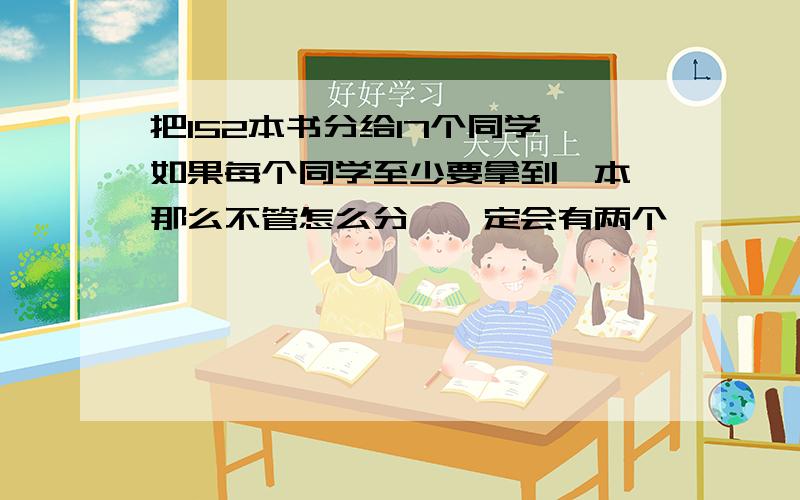 把152本书分给17个同学,如果每个同学至少要拿到一本,那么不管怎么分,一定会有两个