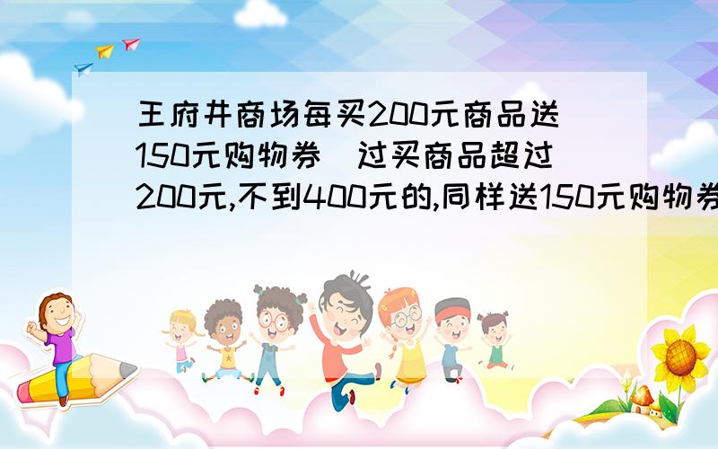 王府井商场每买200元商品送150元购物券（过买商品超过200元,不到400元的,同样送150元购物券节日期间,许多商场都有优惠活动.王府井商场每买200元商品送150元购物券（过买商品超过200元,不到40