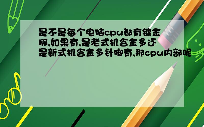 是不是每个电脑cpu都有镀金啊,如果有,是老式机含金多还是新式机含金多针脚有,那cpu内部呢