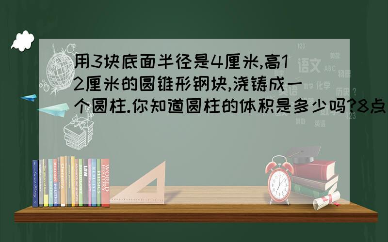 用3块底面半径是4厘米,高12厘米的圆锥形钢块,浇铸成一个圆柱.你知道圆柱的体积是多少吗?8点之前给我的人重重有赏!