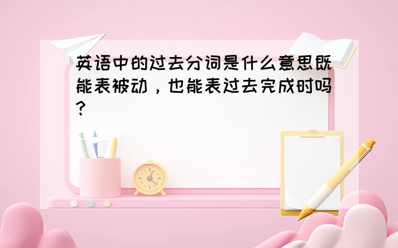 英语中的过去分词是什么意思既能表被动，也能表过去完成时吗？