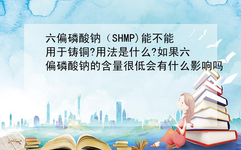 六偏磷酸钠（SHMP)能不能用于铸铜?用法是什么?如果六偏磷酸钠的含量很低会有什么影响吗