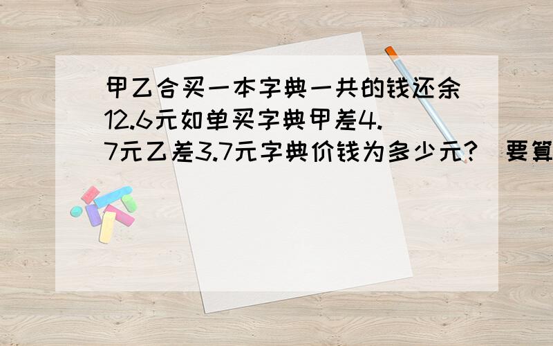 甲乙合买一本字典一共的钱还余12.6元如单买字典甲差4.7元乙差3.7元字典价钱为多少元?（要算式）要算是