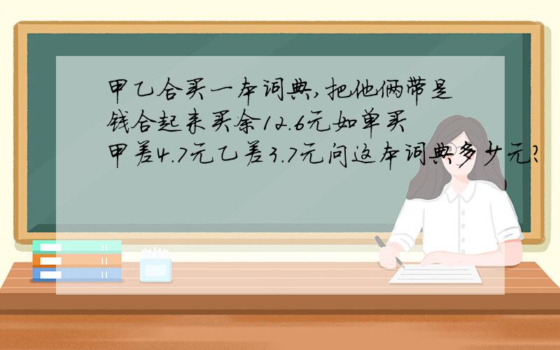 甲乙合买一本词典,把他俩带是钱合起来买余12.6元如单买甲差4.7元乙差3.7元问这本词典多少元?