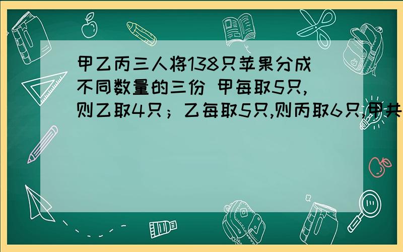 甲乙丙三人将138只苹果分成不同数量的三份 甲每取5只,则乙取4只；乙每取5只,则丙取6只,甲共取苹果几只