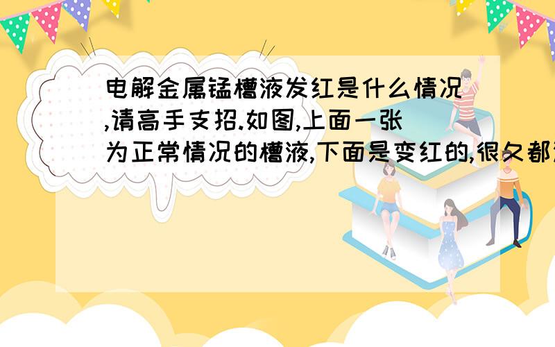 电解金属锰槽液发红是什么情况,请高手支招.如图,上面一张为正常情况的槽液,下面是变红的,很久都没出现过了 ,哪位高手指点下为什么会这种情况,出现这种情况会对产量和产品质量有什么