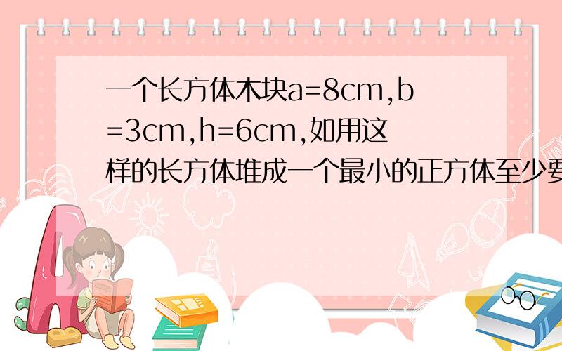 一个长方体木块a=8cm,b=3cm,h=6cm,如用这样的长方体堆成一个最小的正方体至少要多少块这样的长方体木块一个长方体木块长8厘米,宽3厘米,高6厘米,如果用这样的长方体堆成一个最小的正方体,至