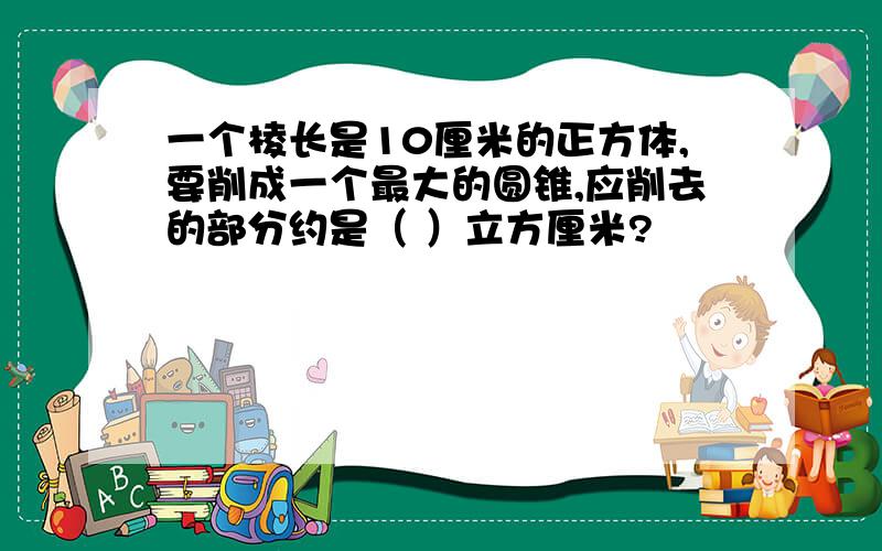 一个棱长是10厘米的正方体,要削成一个最大的圆锥,应削去的部分约是（ ）立方厘米?