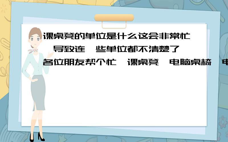 课桌凳的单位是什么这会非常忙,导致连一些单位都不清楚了,各位朋友帮个忙,课桌凳,电脑桌椅,电脑柜,以上三个的单位,分别是什么,