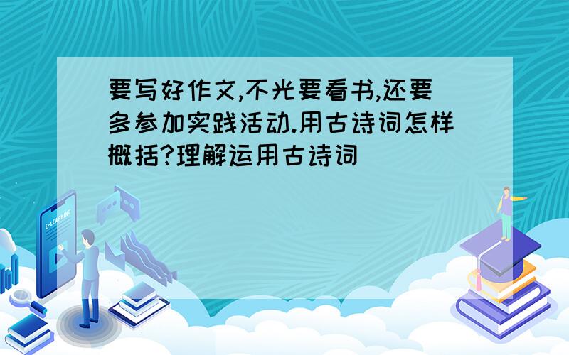 要写好作文,不光要看书,还要多参加实践活动.用古诗词怎样概括?理解运用古诗词