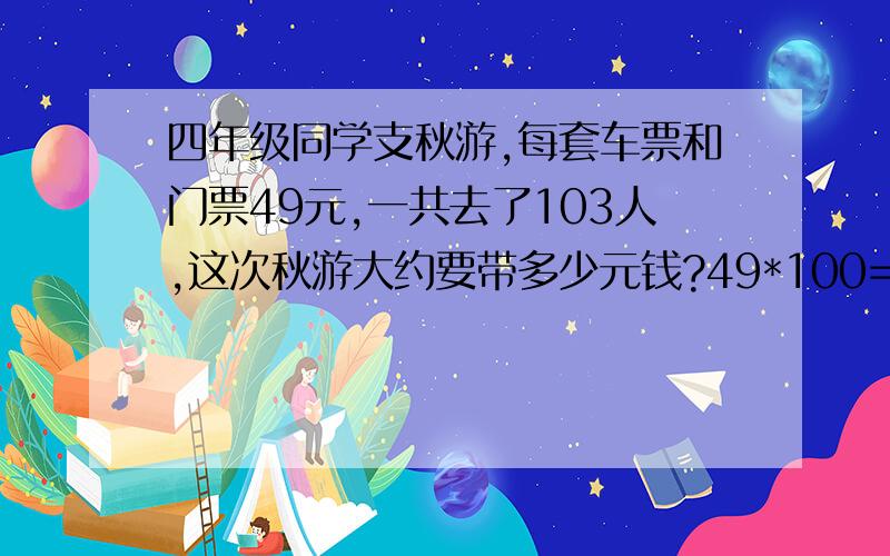 四年级同学支秋游,每套车票和门票49元,一共去了103人,这次秋游大约要带多少元钱?49*100=4900,