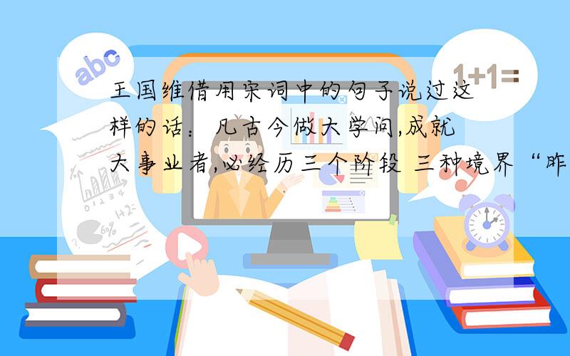 王国维借用宋词中的句子说过这样的话：凡古今做大学问,成就大事业者,必经历三个阶段 三种境界“昨夜西风凋碧树,独上高楼,望极天涯路”此为之第一境界；”衣带渐宽终不悔,为伊消得人