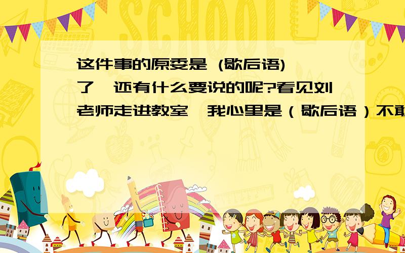 这件事的原委是 (歇后语) 了,还有什么要说的呢?看见刘老师走进教室,我心里是（歇后语）不敢正眼瞧老师.小表弟遇到什么事情总喜欢（歇后语）,才不管你高兴不高兴呢!