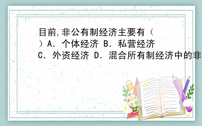 目前,非公有制经济主要有（ ）A．个体经济 B．私营经济C．外资经济 D．混合所有制经济中的非公有制成分