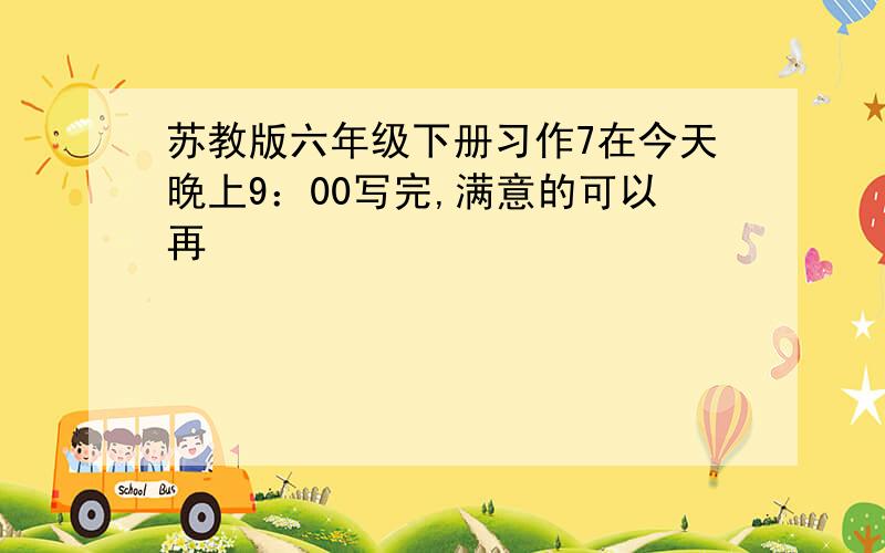 苏教版六年级下册习作7在今天晚上9：00写完,满意的可以再