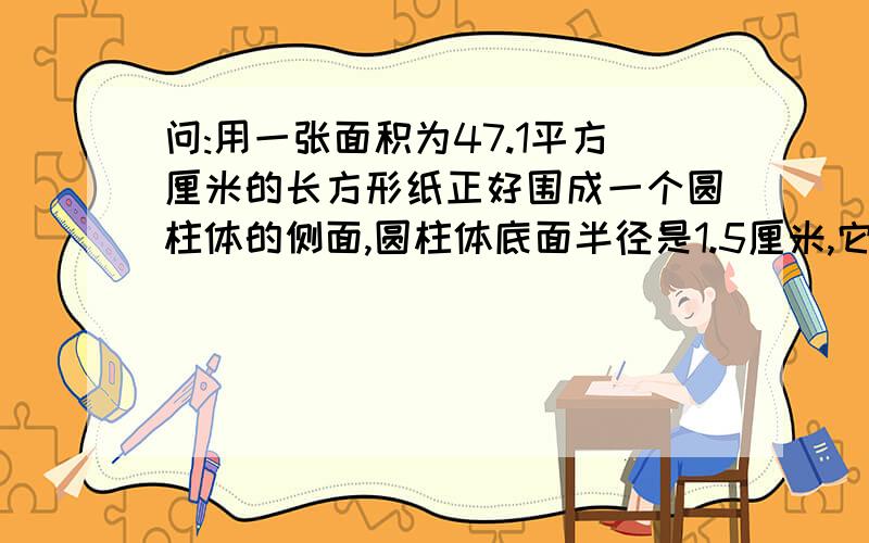 问:用一张面积为47.1平方厘米的长方形纸正好围成一个圆柱体的侧面,圆柱体底面半径是1.5厘米,它的高是多