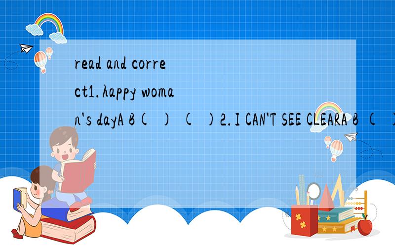 read and correct1.happy woman's dayA B( ) ( )2.I CAN'T SEE CLEARA B ( ) ( )3.THEY ARE MOBILE PHONES.A B ( ) ( )4.HOW DOES YOU SPEND THIS WINTERVACATINONA B ( ) ( )5.SHE'S MYMOTHER'S SISTER DAUGHER.A B C( ) ( ) ( )XIEXIE!1.A是WOMAN'S B是DAY2.A是CAN