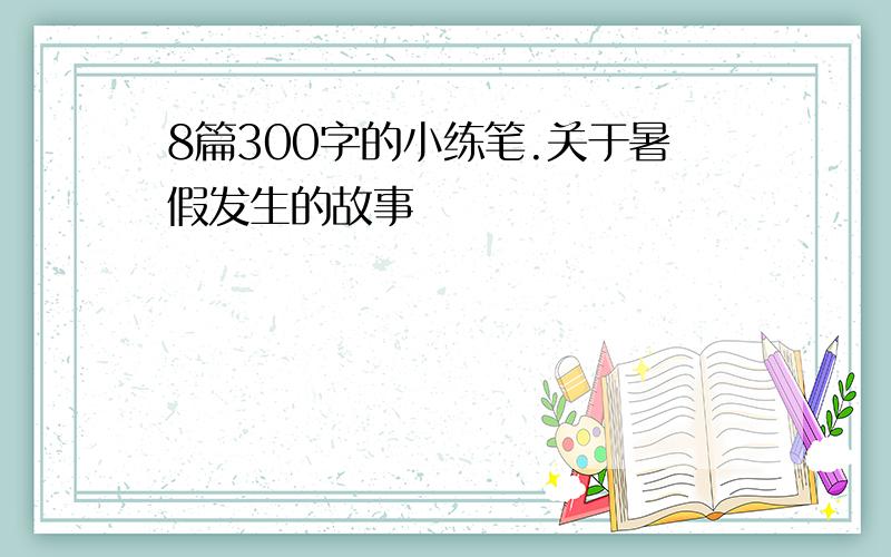 8篇300字的小练笔.关于暑假发生的故事