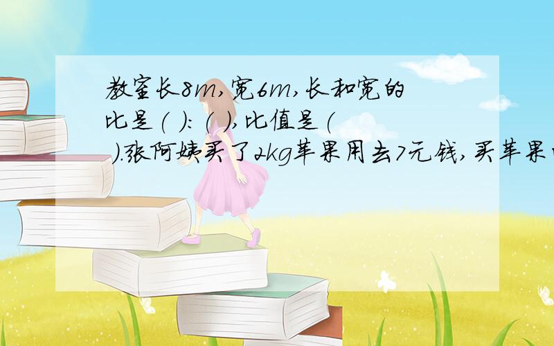 教室长8m,宽6m,长和宽的比是( ):( ),比值是( ).张阿姨买了2kg苹果用去7元钱,买苹果的总价和质量之间的比是（ ）,比值是（ ）,这个比值表示（ ）.