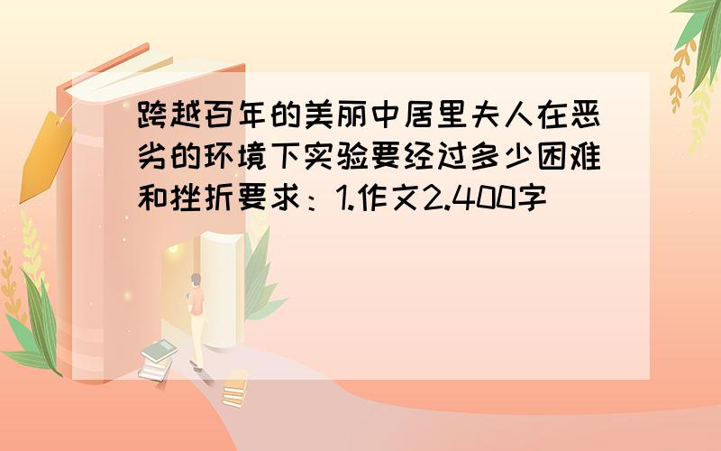 跨越百年的美丽中居里夫人在恶劣的环境下实验要经过多少困难和挫折要求：1.作文2.400字