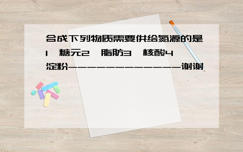 合成下列物质需要供给氮源的是1、糖元2、脂肪3、核酸4、淀粉------------谢谢