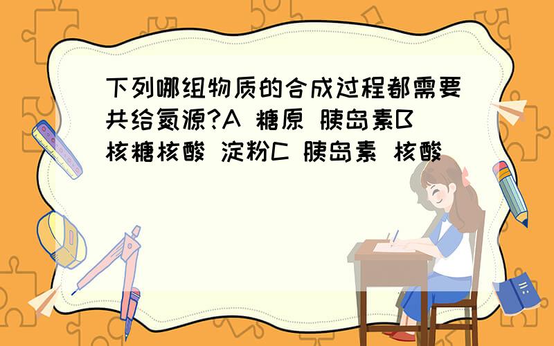 下列哪组物质的合成过程都需要共给氮源?A 糖原 胰岛素B核糖核酸 淀粉C 胰岛素 核酸