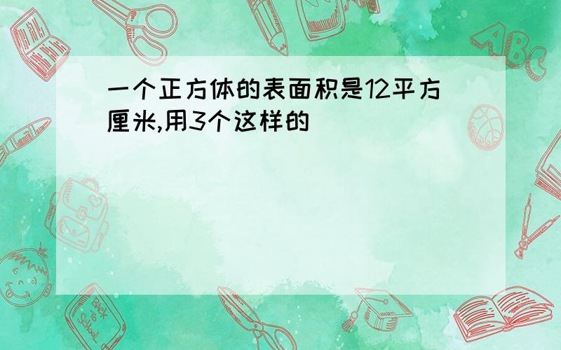 一个正方体的表面积是12平方厘米,用3个这样的