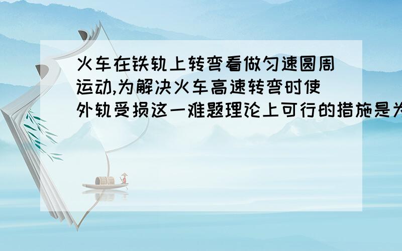 火车在铁轨上转弯看做匀速圆周运动,为解决火车高速转弯时使外轨受损这一难题理论上可行的措施是为什么可以加半径或加高度差