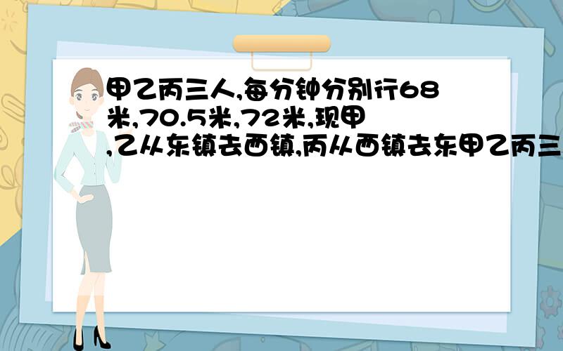 甲乙丙三人,每分钟分别行68米,70.5米,72米,现甲,乙从东镇去西镇,丙从西镇去东甲乙丙三人，每分钟分别行68米，70.5米，72米，现甲，乙从东镇去西镇，丙从西镇去东镇，三人同时出发。丙和乙