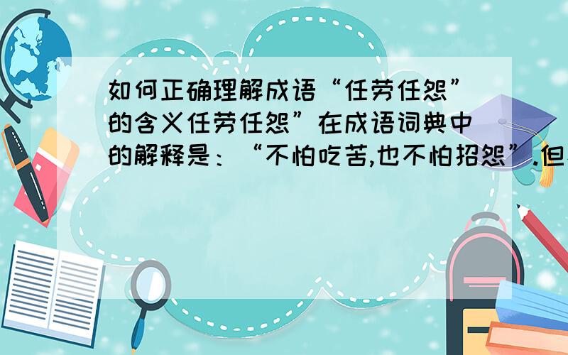 如何正确理解成语“任劳任怨”的含义任劳任怨”在成语词典中的解释是：“不怕吃苦,也不怕招怨”.但看到有些文章对它的理解是：不怕劳苦,且自己毫无怨言.我认为这样的理解是片面的,